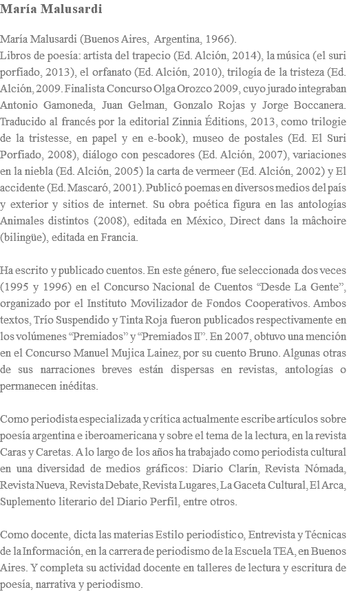 María Malusardi María Malusardi (Buenos Aires, Argentina, 1966). Libros de poesía: artista del trapecio (Ed. Alción, 2014), la música (el suri porfiado, 2013), el orfanato (Ed. Alción, 2010), trilogía de la tristeza (Ed. Alción, 2009. Finalista Concurso Olga Orozco 2009, cuyo jurado integraban Antonio Gamoneda, Juan Gelman, Gonzalo Rojas y Jorge Boccanera. Traducido al francés por la editorial Zinnia Éditions, 2013, como trilogie de la tristesse, en papel y en e-book), museo de postales (Ed. El Suri Porfiado, 2008), diálogo con pescadores (Ed. Alción, 2007), variaciones en la niebla (Ed. Alción, 2005) la carta de vermeer (Ed. Alción, 2002) y El accidente (Ed. Mascaró, 2001). Publicó poemas en diversos medios del país y exterior y sitios de internet. Su obra poética figura en las antologías Animales distintos (2008), editada en México, Direct dans la mâchoire (bilingüe), editada en Francia. Ha escrito y publicado cuentos. En este género, fue seleccionada dos veces (1995 y 1996) en el Concurso Nacional de Cuentos “Desde La Gente”, organizado por el Instituto Movilizador de Fondos Cooperativos. Ambos textos, Trío Suspendido y Tinta Roja fueron publicados respectivamente en los volúmenes “Premiados” y “Premiados II”. En 2007, obtuvo una mención en el Concurso Manuel Mujica Lainez, por su cuento Bruno. Algunas otras de sus narraciones breves están dispersas en revistas, antologías o permanecen inéditas. Como periodista especializada y crítica actualmente escribe artículos sobre poesía argentina e iberoamericana y sobre el tema de la lectura, en la revista Caras y Caretas. A lo largo de los años ha trabajado como periodista cultural en una diversidad de medios gráficos: Diario Clarín, Revista Nómada, Revista Nueva, Revista Debate, Revista Lugares, La Gaceta Cultural, El Arca, Suplemento literario del Diario Perfil, entre otros. Como docente, dicta las materias Estilo periodístico, Entrevista y Técnicas de la Información, en la carrera de periodismo de la Escuela TEA, en Buenos Aires. Y completa su actividad docente en talleres de lectura y escritura de poesía, narrativa y periodismo.