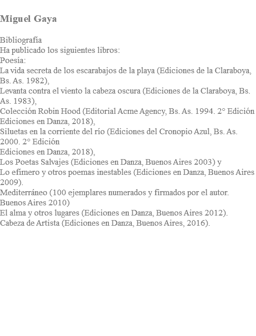  Miguel Gaya Bibliografía Ha publicado los siguientes libros: Poesía: La vida secreta de los escarabajos de la playa (Ediciones de la Claraboya, Bs. As. 1982), Levanta contra el viento la cabeza oscura (Ediciones de la Claraboya, Bs. As. 1983), Colección Robin Hood (Editorial Acme Agency, Bs. As. 1994. 2° Edición Ediciones en Danza, 2018), Siluetas en la corriente del río (Ediciones del Cronopio Azul, Bs. As. 2000. 2° Edición Ediciones en Danza, 2018), Los Poetas Salvajes (Ediciones en Danza, Buenos Aires 2003) y Lo efímero y otros poemas inestables (Ediciones en Danza, Buenos Aires 2009). Mediterráneo (100 ejemplares numerados y firmados por el autor. Buenos Aires 2010) El alma y otros lugares (Ediciones en Danza, Buenos Aires 2012). Cabeza de Artista (Ediciones en Danza, Buenos Aires, 2016).