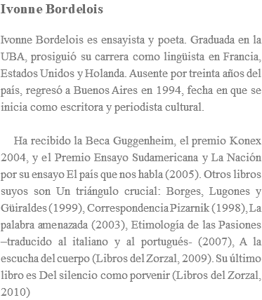 Ivonne Bordelois Ivonne Bordelois es ensayista y poeta. Graduada en la UBA, prosiguió su carrera como lingüista en Francia, Estados Unidos y Holanda. Ausente por treinta años del país, regresó a Buenos Aires en 1994, fecha en que se inicia como escritora y periodista cultural. Ha recibido la Beca Guggenheim, el premio Konex 2004, y el Premio Ensayo Sudamericana y La Nación por su ensayo El país que nos habla (2005). Otros libros suyos son Un triángulo crucial: Borges, Lugones y Güiraldes (1999), Correspondencia Pizarnik (1998), La palabra amenazada (2003), Etimología de las Pasiones –traducido al italiano y al portugués- (2007), A la escucha del cuerpo (Libros del Zorzal, 2009). Su último libro es Del silencio como porvenir (Libros del Zorzal, 2010)