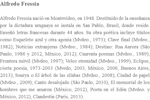 Alfredo Fressia Alfredo Fressia nació en Montevideo, en 1948. Destituido de la enseñanza por la dictadura uruguaya se instala en San Pablo, Brasil, donde reside. Enseñó letras francesas durante 44 años. Su obra poética incluye títulos como Esqueleto azul y otra agonía (Mvdeo., 1973); Clave final (Mvdeo., 1982); Noticias extranjeras (Mvdeo., 1984); Destino: Rua Aurora (São Paulo, 1986 y 2012, México, 2012); Cuarenta poemas (Mvdeo., 1989); Frontera móvil (Mvdeo, 1997); Veloz eternidad (Mvdeo., 1999); Eclipse, cierta poesía, 1973-2003 (Mvedo, 2003, México, 2006, Buenos Aires, 2013); Senryu o El árbol de las sílabas (Mvdeo., 2008); Ciudad de papel (Mvdeo., 2009); Canto desalojado (São Paulo, 2010), El memorial de los hombres que me amaron (México, 2012), Poeta en el Edén (Mvdeo. y México, 2012), Clandestin (París, 2013).