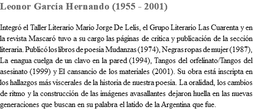 Leonor García Hernando (1955 - 2001) Integró el Taller Literario Mario Jorge De Lelis, el Grupo Literario Las Cuarenta y en la revista Mascaró tuvo a su cargo las páginas de crítica y publicación de la sección literaria. Publicó los libros de poesía Mudanzas (1974), Negras ropas de mujer (1987), La enagua cuelga de un clavo en la pared (1994), Tangos del orfelinato/Tangos del asesinato (1999) y El cansancio de los materiales (2001). Su obra está inscripta en los hallazgos más viscerales de la historia de nuestra poesía. La oralidad, los cambios de ritmo y la construcción de las imágenes avasallantes dejaron huella en las nuevas generaciones que buscan en su palabra el latido de la Argentina que fue.
