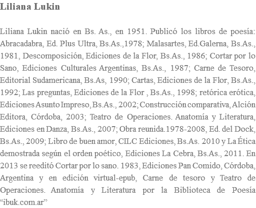 Liliana Lukin Liliana Lukin nació en Bs. As., en 1951. Publicó los libros de poesía: Abracadabra, Ed. Plus Ultra, Bs.As.,1978; Malasartes, Ed.Galerna, Bs.As., 1981, Descomposición, Ediciones de la Flor, Bs.As., 1986; Cortar por lo Sano, Ediciones Culturales Argentinas, Bs.As., 1987; Carne de Tesoro, Editorial Sudamericana, Bs.As, 1990; Cartas, Ediciones de la Flor, Bs.As., 1992; Las preguntas, Ediciones de la Flor , Bs.As., 1998; retórica erótica, Ediciones Asunto Impreso, Bs.As., 2002; Construcción comparativa, Alción Editora, Córdoba, 2003; Teatro de Operaciones. Anatomía y Literatura, Ediciones en Danza, Bs.As., 2007; Obra reunida.1978-2008, Ed. del Dock, Bs.As., 2009; Libro de buen amor, CILC Ediciones, Bs.As. 2010 y La Ética demostrada según el orden poético, Ediciones La Cebra, Bs.As., 2011. En 2013 se reeditó Cortar por lo sano. 1983, Ediciones Pan Comido, Córdoba, Argentina y en edición virtual-epub, Carne de tesoro y Teatro de Operaciones. Anatomía y Literatura por la Biblioteca de Poesía “ibuk.com.ar”