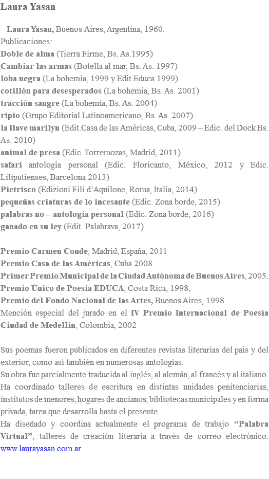 Laura Yasan Laura Yasan, Buenos Aires, Argentina, 1960. Publicaciones: Doble de alma (Tierra Firme, Bs. As.1995) Cambiar las armas (Botella al mar, Bs. As. 1997) loba negra (La bohemia, 1999 y Edit.Educa 1999) cotillón para desesperados (La bohemia, Bs. As. 2001) tracción sangre (La bohemia, Bs. As. 2004) ripio (Grupo Editorial Latinoamericano, Bs. As. 2007) la llave marilyn (Edit.Casa de las Américas, Cuba, 2009 – Edic. del Dock Bs. As. 2010) animal de presa (Edic. Torremozas, Madrid, 2011) safari antología personal (Edic. Floricanto, México, 2012 y Edic. Liliputienses, Barcelona 2013) Pietrisco (Edizioni Fili d’Aquilone, Roma, Italia, 2014) pequeñas criaturas de lo incesante (Edic. Zona borde, 2015) palabras no – antología personal (Edic. Zona borde, 2016) ganado en su ley (Edit. Palabrava, 2017) Premio Carmen Conde, Madrid, España, 2011 Premio Casa de las Américas, Cuba 2008 Primer Premio Municipal de la Ciudad Autónoma de Buenos Aires, 2005. Premio Único de Poesía EDUCA, Costa Rica, 1998, Premio del Fondo Nacional de las Artes, Buenos Aires, 1998 Mención especial del jurado en el IV Premio Internacional de Poesía Ciudad de Medellín, Colombia, 2002 Sus poemas fueron publicados en diferentes revistas literarias del país y del exterior, como así también en numerosas antologías. Su obra fue parcialmente traducida al inglés, al alemán, al francés y al italiano. Ha coordinado talleres de escritura en distintas unidades penitenciarias, institutos de menores, hogares de ancianos, bibliotecas municipales y en forma privada, tarea que desarrolla hasta el presente. Ha diseñado y coordina actualmente el programa de trabajo “Palabra Virtual”, talleres de creación literaria a través de correo electrónico. www.laurayasan.com.ar 