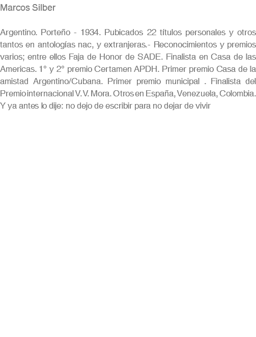 Marcos Silber Argentino. Porteño - 1934. Pubicados 22 títulos personales y otros tantos en antologías nac, y extranjeras.- Reconocimientos y premios varios; entre ellos Faja de Honor de SADE. Finalista en Casa de las Americas. 1° y 2° premio Certamen APDH. Primer premio Casa de la amistad Argentino/Cubana. Primer premio municipal . Finalista del Premio internacional V.V. Mora. Otros en España, Venezuela, Colombia. Y ya antes lo dije: no dejo de escribir para no dejar de vivir