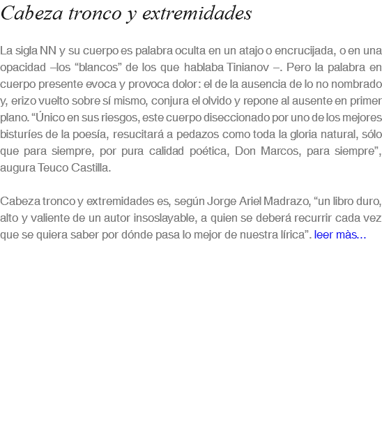 Cabeza tronco y extremidades La sigla NN y su cuerpo es palabra oculta en un atajo o encrucijada, o en una opacidad –los “blancos” de los que hablaba Tinianov –. Pero la palabra en cuerpo presente evoca y provoca dolor: el de la ausencia de lo no nombrado y, erizo vuelto sobre sí mismo, conjura el olvido y repone al ausente en primer plano. “Único en sus riesgos, este cuerpo diseccionado por uno de los mejores bisturíes de la poesía, resucitará a pedazos como toda la gloria natural, sólo que para siempre, por pura calidad poética, Don Marcos, para siempre”, augura Teuco Castilla. Cabeza tronco y extremidades es, según Jorge Ariel Madrazo, “un libro duro, alto y valiente de un autor insoslayable, a quien se deberá recurrir cada vez que se quiera saber por dónde pasa lo mejor de nuestra lírica”. leer màs...