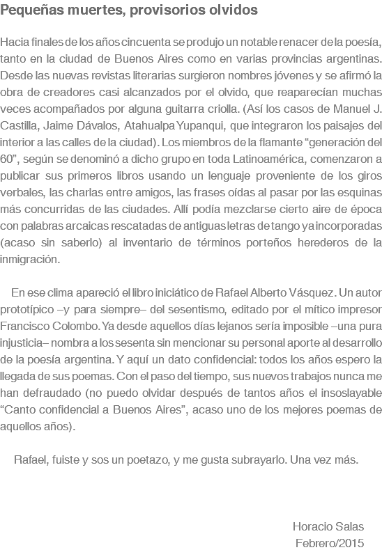 Pequeñas muertes, provisorios olvidos Hacia finales de los años cincuenta se produjo un notable renacer de la poesía, tanto en la ciudad de Buenos Aires como en varias provincias argentinas. Desde las nuevas revistas literarias surgieron nombres jóvenes y se afirmó la obra de creadores casi alcanzados por el olvido, que reaparecían muchas veces acompañados por alguna guitarra criolla. (Así los casos de Manuel J. Castilla, Jaime Dávalos, Atahualpa Yupanqui, que integraron los paisajes del interior a las calles de la ciudad). Los miembros de la flamante “generación del 60”, según se denominó a dicho grupo en toda Latinoamérica, comenzaron a publicar sus primeros libros usando un lenguaje proveniente de los giros verbales, las charlas entre amigos, las frases oídas al pasar por las esquinas más concurridas de las ciudades. Allí podía mezclarse cierto aire de época con palabras arcaicas rescatadas de antiguas letras de tango ya incorporadas (acaso sin saberlo) al inventario de términos porteños herederos de la inmigración. En ese clima apareció el libro iniciático de Rafael Alberto Vásquez. Un autor prototípico –y para siempre– del sesentismo, editado por el mítico impresor Francisco Colombo. Ya desde aquellos días lejanos sería imposible –una pura injusticia– nombra a los sesenta sin mencionar su personal aporte al desarrollo de la poesía argentina. Y aquí un dato confidencial: todos los años espero la llegada de sus poemas. Con el paso del tiempo, sus nuevos trabajos nunca me han defraudado (no puedo olvidar después de tantos años el insoslayable “Canto confidencial a Buenos Aires”, acaso uno de los mejores poemas de aquellos años). Rafael, fuiste y sos un poetazo, y me gusta subrayarlo. Una vez más. Horacio Salas Febrero/2015