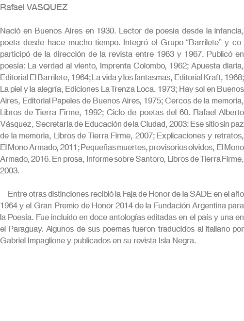 Rafael VASQUEZ Nació en Buenos Aires en 1930. Lector de poesía desde la infancia, poeta desde hace mucho tiempo. Integró el Grupo “Barrilete” y co-participó de la dirección de la revista entre 1963 y 1967. Publicó en poesía: La verdad al viento, Imprenta Colombo, 1962; Apuesta diaria, Editorial El Barrilete, 1964; La vida y los fantasmas, Editorial Kraft, 1968; La piel y la alegría, Ediciones La Trenza Loca, 1973; Hay sol en Buenos Aires, Editorial Papeles de Buenos Aires, 1975; Cercos de la memoria, Libros de Tierra Firme, 1992; Ciclo de poetas del 60. Rafael Alberto Vásquez, Secretaría de Educación de la Ciudad, 2003; Ese sitio sin paz de la memoria, Libros de Tierra Firme, 2007; Explicaciones y retratos, El Mono Armado, 2011; Pequeñas muertes, provisorios olvidos, El Mono Armado, 2016. En prosa, Informe sobre Santoro, Libros de Tierra Firme, 2003. Entre otras distinciones recibió la Faja de Honor de la SADE en el año 1964 y el Gran Premio de Honor 2014 de la Fundación Argentina para la Poesía. Fue incluido en doce antologías editadas en el país y una en el Paraguay. Algunos de sus poemas fueron traducidos al italiano por Gabriel Impaglione y publicados en su revista Isla Negra.