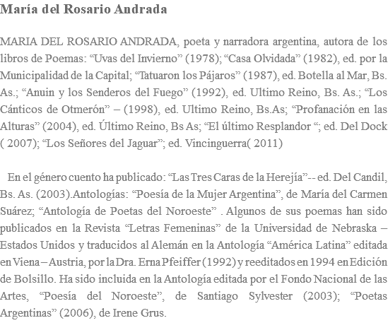 María del Rosario Andrada MARIA DEL ROSARIO ANDRADA, poeta y narradora argentina, autora de los libros de Poemas: “Uvas del Invierno” (1978); “Casa Olvidada” (1982), ed. por la Municipalidad de la Capital; “Tatuaron los Pájaros” (1987), ed. Botella al Mar, Bs. As.; “Anuin y los Senderos del Fuego” (1992), ed. Ultimo Reino, Bs. As.; “Los Cánticos de Otmerón” – (1998), ed. Ultimo Reino, Bs.As; “Profanación en las Alturas” (2004), ed. Último Reino, Bs As; “El último Resplandor “; ed. Del Dock ( 2007); “Los Señores del Jaguar”; ed. Vincinguerra( 2011) En el género cuento ha publicado: “Las Tres Caras de la Herejía”-- ed. Del Candil, Bs. As. (2003).Antologías: “Poesía de la Mujer Argentina”, de María del Carmen Suárez; “Antología de Poetas del Noroeste” . Algunos de sus poemas han sido publicados en la Revista “Letras Femeninas” de la Universidad de Nebraska – Estados Unidos y traducidos al Alemán en la Antología “América Latina” editada en Viena – Austria, por la Dra. Erna Pfeiffer (1992) y reeditados en 1994 en Edición de Bolsillo. Ha sido incluida en la Antología editada por el Fondo Nacional de las Artes, “Poesía del Noroeste”, de Santiago Sylvester (2003); “Poetas Argentinas” (2006), de Irene Grus. 