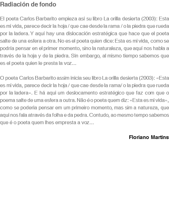 Radiación de fondo El poeta Carlos Barbarito empieza así su libro La orilla desierta (2003): Esta es mi vida, parece decir la hoja / que cae desde la rama / o la piedra que rueda por la ladera. Y aquí hay una dislocación estratégica que hace que el poeta salte de una esfera a otra. No es el poeta quien dice: Esta es mi vida, como se podría pensar en el primer momento, sino la naturaleza, que aquí nos habla a través de la hoja y de la piedra. Sin embargo, al mismo tiempo sabemos que es el poeta quien le presta la voz... O poeta Carlos Barbarito assim inicia seu libro La orilla desierta (2003): «Esta es mi vida, parece decir la hoja / que cae desde la rama/ o la piedra que rueda por la ladera». E há aqui um deslocamento estratégico que faz com que o poema salte de uma esfera a outra. Não é o poeta quem diz: «Esta es mi vida», como se poderia pensar em um primeiro momento, mas sim a natureza, que aqui nos fala através da folha e da pedra. Contudo, ao mesmo tempo sabemos que é o poeta quem lhes empresta a voz... Floriano Martins