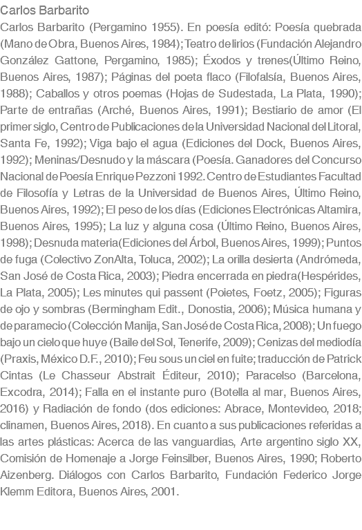 Carlos Barbarito Carlos Barbarito (Pergamino 1955). En poesÃ­a editÃ³: PoesÃ­a quebrada (Mano de Obra, Buenos Aires, 1984); Teatro de lirios (FundaciÃ³n Alejandro GonzÃ¡lez Gattone, Pergamino, 1985); Ã‰xodos y trenes(Ãšltimo Reino, Buenos Aires, 1987); PÃ¡ginas del poeta flaco (FilofalsÃ­a, Buenos Aires, 1988); Caballos y otros poemas (Hojas de Sudestada, La Plata, 1990); Parte de entraÃ±as (ArchÃ©, Buenos Aires, 1991); Bestiario de amor (El primer siglo, Centro de Publicaciones de la Universidad Nacional del Litoral, Santa Fe, 1992); Viga bajo el agua (Ediciones del Dock, Buenos Aires, 1992); Meninas/Desnudo y la mÃ¡scara (PoesÃ­a. Ganadores del Concurso Nacional de PoesÃ­a Enrique Pezzoni 1992. Centro de Estudiantes Facultad de FilosofÃ­a y Letras de la Universidad de Buenos Aires, Ãšltimo Reino, Buenos Aires, 1992); El peso de los dÃ­as (Ediciones ElectrÃ³nicas Altamira, Buenos Aires, 1995); La luz y alguna cosa (Ãšltimo Reino, Buenos Aires, 1998); Desnuda materia(Ediciones del Ã�rbol, Buenos Aires, 1999); Puntos de fuga (Colectivo ZonAlta, Toluca, 2002); La orilla desierta (AndrÃ³meda, San JosÃ© de Costa Rica, 2003); Piedra encerrada en piedra(HespÃ©rides, La Plata, 2005); Les minutes qui passent (Poietes, Foetz, 2005); Figuras de ojo y sombras (Bermingham Edit., Donostia, 2006); MÃºsica humana y de paramecio (ColecciÃ³n Manija, San JosÃ© de Costa Rica, 2008); Un fuego bajo un cielo que huye (Baile del Sol, Tenerife, 2009); Cenizas del mediodÃ­a (Praxis, MÃ©xico D.F., 2010); Feu sous un ciel en fuite; traducciÃ³n de Patrick Cintas (Le Chasseur Abstrait Ã‰diteur, 2010); Paracelso (Barcelona, Excodra, 2014); Falla en el instante puro (Botella al mar, Buenos Aires, 2016) y RadiaciÃ³n de fondo (dos ediciones: Abrace, Montevideo, 2018; clinamen, Buenos Aires, 2018). En cuanto a sus publicaciones referidas a las artes plÃ¡sticas: Acerca de las vanguardias, Arte argentino siglo XX, ComisiÃ³n de Homenaje a Jorge Feinsilber, Buenos Aires, 1990; Roberto Aizenberg. DiÃ¡logos con Carlos Barbarito, FundaciÃ³n Federico Jorge Klemm Editora, Buenos Aires, 2001.