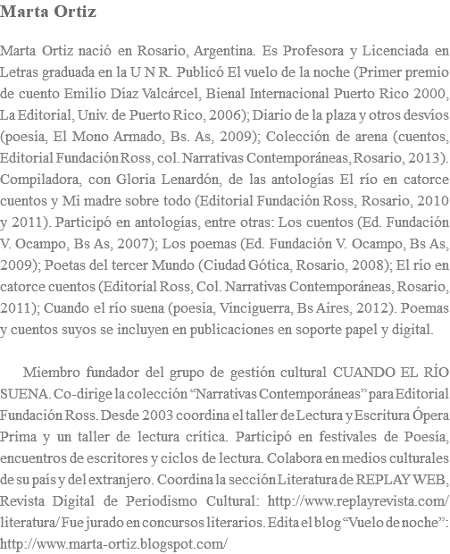 Marta Ortiz Marta Ortiz naciÃ³ en Rosario, Argentina. Es Profesora y Licenciada en Letras graduada en la U N R. PublicÃ³ El vuelo de la noche (Primer premio de cuento Emilio DÃ­az ValcÃ¡rcel, Bienal Internacional Puerto Rico 2000, La Editorial, Univ. de Puerto Rico, 2006); Diario de la plaza y otros desvÃ­os (poesÃ­a, El Mono Armado, Bs. As, 2009); ColecciÃ³n de arena (cuentos, Editorial FundaciÃ³n Ross, col. Narrativas ContemporÃ¡neas, Rosario, 2013). Compiladora, con Gloria LenardÃ³n, de las antologÃ­as El rÃ­o en catorce cuentos y Mi madre sobre todo (Editorial FundaciÃ³n Ross, Rosario, 2010 y 2011). ParticipÃ³ en antologÃ­as, entre otras: Los cuentos (Ed. FundaciÃ³n V. Ocampo, Bs As, 2007); Los poemas (Ed. FundaciÃ³n V. Ocampo, Bs As, 2009); Poetas del tercer Mundo (Ciudad GÃ³tica, Rosario, 2008); El rÃ­o en catorce cuentos (Editorial Ross, Col. Narrativas ContemporÃ¡neas, Rosario, 2011); Cuando el rÃ­o suena (poesÃ­a, Vinciguerra, Bs Aires, 2012). Poemas y cuentos suyos se incluyen en publicaciones en soporte papel y digital. Miembro fundador del grupo de gestiÃ³n cultural CUANDO EL RÃ�O SUENA. Co-dirige la colecciÃ³n â€œNarrativas ContemporÃ¡neasâ€� para Editorial FundaciÃ³n Ross. Desde 2003 coordina el taller de Lectura y Escritura Ã“pera Prima y un taller de lectura crÃ­tica. ParticipÃ³ en festivales de PoesÃ­a, encuentros de escritores y ciclos de lectura. Colabora en medios culturales de su paÃ­s y del extranjero. Coordina la secciÃ³n Literatura de REPLAY WEB, Revista Digital de Periodismo Cultural: http://www.replayrevista.com/literatura/ Fue jurado en concursos literarios. Edita el blog â€œVuelo de nocheâ€�: http://www.marta-ortiz.blogspot.com/