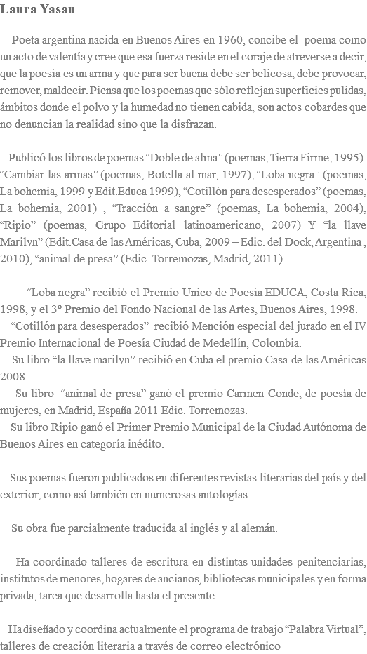 Laura Yasan Poeta argentina nacida en Buenos Aires en 1960, concibe el poema como un acto de valentía y cree que esa fuerza reside en el coraje de atreverse a decir, que la poesía es un arma y que para ser buena debe ser belicosa, debe provocar, remover, maldecir. Piensa que los poemas que sólo reflejan superficies pulidas, ámbitos donde el polvo y la humedad no tienen cabida, son actos cobardes que no denuncian la realidad sino que la disfrazan. Publicó los libros de poemas “Doble de alma” (poemas, Tierra Firme, 1995). “Cambiar las armas” (poemas, Botella al mar, 1997), “Loba negra” (poemas, La bohemia, 1999 y Edit.Educa 1999), “Cotillón para desesperados” (poemas, La bohemia, 2001) , “Tracción a sangre” (poemas, La bohemia, 2004), “Ripio” (poemas, Grupo Editorial latinoamericano, 2007) Y “la llave Marilyn” (Edit.Casa de las Américas, Cuba, 2009 – Edic. del Dock, Argentina , 2010), “animal de presa” (Edic. Torremozas, Madrid, 2011). “Loba negra” recibió el Premio Unico de Poesía EDUCA, Costa Rica, 1998, y el 3º Premio del Fondo Nacional de las Artes, Buenos Aires, 1998. “Cotillón para desesperados” recibió Mención especial del jurado en el IV Premio Internacional de Poesía Ciudad de Medellín, Colombia. Su libro “la llave marilyn” recibió en Cuba el premio Casa de las Américas 2008. Su libro “animal de presa” ganó el premio Carmen Conde, de poesía de mujeres, en Madrid, España 2011 Edic. Torremozas. Su libro Ripio ganó el Primer Premio Municipal de la Ciudad Autónoma de Buenos Aires en categoría inédito. Sus poemas fueron publicados en diferentes revistas literarias del país y del exterior, como así también en numerosas antologías. Su obra fue parcialmente traducida al inglés y al alemán. Ha coordinado talleres de escritura en distintas unidades penitenciarias, institutos de menores, hogares de ancianos, bibliotecas municipales y en forma privada, tarea que desarrolla hasta el presente. Ha diseñado y coordina actualmente el programa de trabajo “Palabra Virtual”, talleres de creación literaria a través de correo electrónico