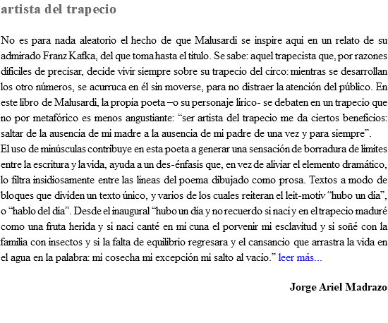 artista del trapecio No es para nada aleatorio el hecho de que Malusardi se inspire aquí en un relato de su admirado Franz Kafka, del que toma hasta el título. Se sabe: aquel trapecista que, por razones difíciles de precisar, decide vivir siempre sobre su trapecio del circo: mientras se desarrollan los otro números, se acurruca en él sin moverse, para no distraer la atención del público. En este libro de Malusardi, la propia poeta –o su personaje lírico- se debaten en un trapecio que no por metafórico es menos angustiante: “ser artista del trapecio me da ciertos beneficios: saltar de la ausencia de mi madre a la ausencia de mi padre de una vez y para siempre”. El uso de minúsculas contribuye en esta poeta a generar una sensación de borradura de límites entre la escritura y la vida, ayuda a un des-énfasis que, en vez de aliviar el elemento dramático, lo filtra insidiosamente entre las líneas del poema dibujado como prosa. Textos a modo de bloques que dividen un texto único, y varios de los cuales reiteran el leit-motiv “hubo un día”, o “hablo del día”. Desde el inaugural “hubo un día y no recuerdo si nací y en el trapecio maduré como una fruta herida y si nací canté en mi cuna el porvenir mi esclavitud y si soñé con la familia con insectos y si la falta de equilibrio regresara y el cansancio que arrastra la vida en el agua en la palabra: mi cosecha mi excepción mi salto al vacío.” leer más... Jorge Ariel Madrazo 