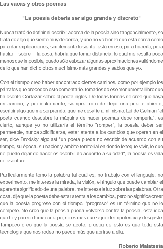 Las vacas y otros poemas "La poesía debería ser algo grande y discreto" Nunca traté de definir ni escribir acerca de la poesía sino tangencialmente, se trata de algo que siento muy de cerca, y uno no ve bien lo que está cerca como para dar explicaciones, simplemente lo siente, está en eso; para hacerlo, para hablar—sobre— la cosa, habría que tomar distancia, lo cual me resulta poco menos que imposible, puedo sólo esbozar algunas aproximaciones valiéndome de lo que han dicho otros muchísimo más grandes y sabios que yo. Con el tiempo creo haber encontrado ciertos caminos, como por ejemplo los párrafos que preceden este comentario, tomados de ese monumental libro que ha escrito Cortázar sobre el poeta inglés. De todas formas no creo que haya un camino, y particularmente, siempre trato de dejar una puerta abierta, escribir algo que me sorprenda, que me desafíe a mí mismo. Leí de Gelman "el poeta cuando descubre la máquina de hacer poemas debe romperla", es cierto, aunque yo no utilizaría el término "romper", la poesía deber ser permeable, nunca solidificarse, estar atenta a los cambios que operan en el ser, dice Brodsky algo así "un poeta puede no escribir de acuerdo con su tiempo, su época, su nación y ámbito territorial en donde le toque vivir, lo que no puede dejar de hacer es escribir de acuerdo a su edad", la poesía es vida no escritura. Particularmente tomo la palabra tal cual es, no trabajo con el lenguaje, no experimento, me interesa la mirada, la visión, el ángulo que puede cambiar el aparente significado de una palabra, me interesa la luz sobre las palabras. Otra cosa, dije que la poesía debe estar atenta a los cambios, pero no significa creer que la poesía progrese con el tiempo, "progreso" es un término que no le compete. No creo que la poesía pueda volverse contra la poesía, esta idea que hoy parece tomar cuerpo, no es más que signo de impotencia y desgaste. Tampoco creo que la poesía se agote, prueba de esto es que toda esta tecnología que nos rodea no puede más que abrirse a ella. Roberto Malatesta