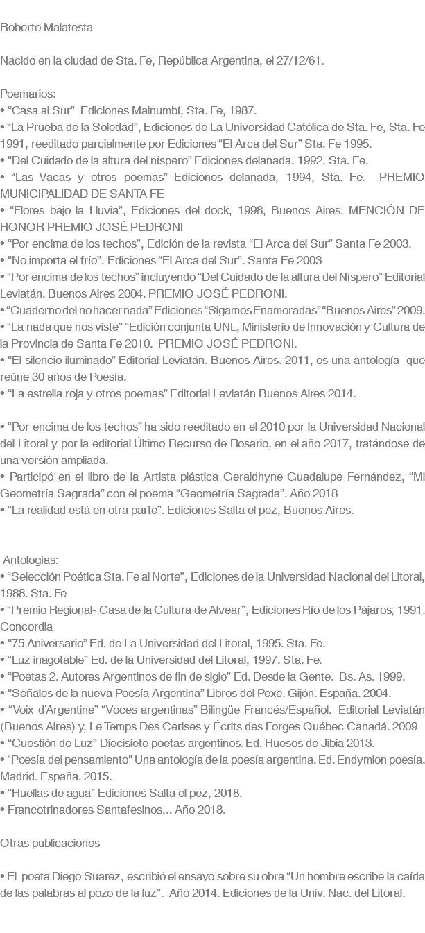  Roberto Malatesta Nacido en la ciudad de Sta. Fe, República Argentina, el 27/12/61. Poemarios: • “Casa al Sur” Ediciones Mainumbí, Sta. Fe, 1987. • “La Prueba de la Soledad”, Ediciones de La Universidad Católica de Sta. Fe, Sta. Fe 1991, reeditado parcialmente por Ediciones “El Arca del Sur” Sta. Fe 1995. • “Del Cuidado de la altura del níspero” Ediciones delanada, 1992, Sta. Fe. • “Las Vacas y otros poemas” Ediciones delanada, 1994, Sta. Fe. PREMIO MUNICIPALIDAD DE SANTA FE • “Flores bajo la Lluvia”, Ediciones del dock, 1998, Buenos Aires. MENCIÓN DE HONOR PREMIO JOSÉ PEDRONI • “Por encima de los techos”, Edición de la revista “El Arca del Sur” Santa Fe 2003. • “No importa el frío”, Ediciones “El Arca del Sur”. Santa Fe 2003 • “Por encima de los techos” incluyendo “Del Cuidado de la altura del Níspero” Editorial Leviatán. Buenos Aires 2004. PREMIO JOSÉ PEDRONI. • “Cuaderno del no hacer nada” Ediciones “Sigamos Enamoradas” “Buenos Aires” 2009. • “La nada que nos viste” “Edición conjunta UNL, Ministerio de Innovación y Cultura de la Provincia de Santa Fe 2010. PREMIO JOSÉ PEDRONI. • “El silencio iluminado” Editorial Leviatán. Buenos Aires. 2011, es una antología que reúne 30 años de Poesía. • “La estrella roja y otros poemas” Editorial Leviatán Buenos Aires 2014. • “Por encima de los techos” ha sido reeditado en el 2010 por la Universidad Nacional del Litoral y por la editorial Último Recurso de Rosario, en el año 2017, tratándose de una versión ampliada. • Participó en el libro de la Artista plástica Geraldhyne Guadalupe Fernández, “Mi Geometría Sagrada” con el poema “Geometría Sagrada”. Año 2018 • “La realidad está en otra parte”. Ediciones Salta el pez, Buenos Aires. Antologías: • “Selección Poética Sta. Fe al Norte”, Ediciones de la Universidad Nacional del Litoral, 1988. Sta. Fe • “Premio Regional- Casa de la Cultura de Alvear”, Ediciones Río de los Pájaros, 1991. Concordia • “75 Aniversario” Ed. de La Universidad del Litoral, 1995. Sta. Fe. • “Luz inagotable” Ed. de la Universidad del Litoral, 1997. Sta. Fe. • “Poetas 2. Autores Argentinos de fin de siglo” Ed. Desde la Gente. Bs. As. 1999. • “Señales de la nueva Poesía Argentina” Libros del Pexe. Gijón. España. 2004. • “Voix d’Argentine” “Voces argentinas” Bilingüe Francés/Español. Editorial Leviatán (Buenos Aires) y, Le Temps Des Cerises y Écrits des Forges Québec Canadá. 2009 • “Cuestión de Luz” Diecisiete poetas argentinos. Ed. Huesos de Jibia 2013. • "Poesía del pensamiento" Una antología de la poesía argentina. Ed. Endymion poesía. Madrid. España. 2015. • “Huellas de agua” Ediciones Salta el pez, 2018. • Francotrinadores Santafesinos... Año 2018. Otras publicaciones • El poeta Diego Suarez, escribió el ensayo sobre su obra “Un hombre escribe la caída de las palabras al pozo de la luz”. Año 2014. Ediciones de la Univ. Nac. del Litoral. 