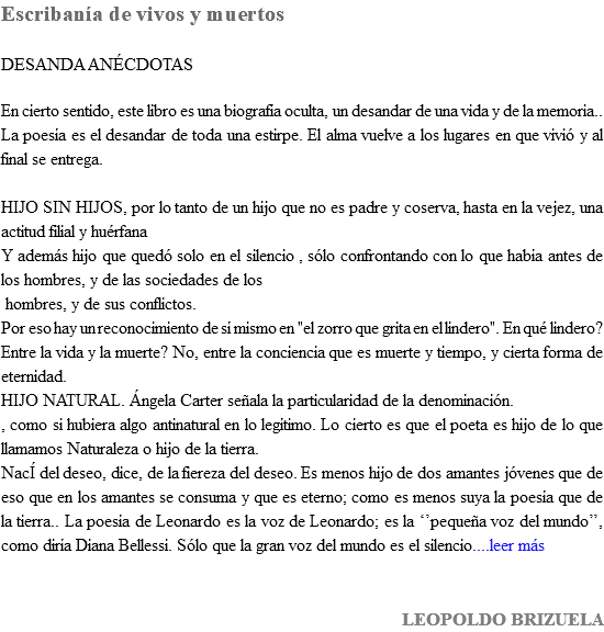 Escribanía de vivos y muertos DESANDA ANÉCDOTAS En cierto sentido, este libro es una biografía oculta, un desandar de una vida y de la memoria.. La poesía es el desandar de toda una estirpe. El alma vuelve a los lugares en que vivió y al final se entrega. HIJO SIN HIJOS, por lo tanto de un hijo que no es padre y coserva, hasta en la vejez, una actitud filial y huérfana Y además hijo que quedó solo en el silencio , sólo confrontando con lo que había antes de los hombres, y de las sociedades de los hombres, y de sus conflictos. Por eso hay un reconocimiento de sí mismo en "el zorro que grita en el lindero". En qué lindero? Entre la vida y la muerte? No, entre la conciencia que es muerte y tiempo, y cierta forma de eternidad. HIJO NATURAL. Ángela Carter señala la particularidad de la denominación. , como si hubiera algo antinatural en lo legítimo. Lo cierto es que el poeta es hijo de lo que llamamos Naturaleza o hijo de la tierra. NacÍ del deseo, dice, de la fiereza del deseo. Es menos hijo de dos amantes jóvenes que de eso que en los amantes se consuma y que es eterno; como es menos suya la poesía que de la tierra.. La poesía de Leonardo es la voz de Leonardo; es la ‘’pequeña voz del mundo’’, como diría Diana Bellessi. Sólo que la gran voz del mundo es el silencio....leer más LEOPOLDO BRIZUELA