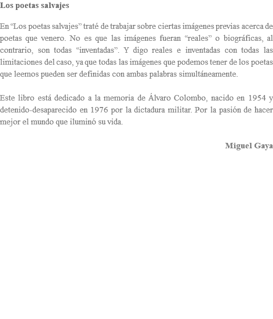 Los poetas salvajes En “Los poetas salvajes” traté de trabajar sobre ciertas imágenes previas acerca de poetas que venero. No es que las imágenes fueran “reales” o biográficas, al contrario, son todas “inventadas”. Y digo reales e inventadas con todas las limitaciones del caso, ya que todas las imágenes que podemos tener de los poetas que leemos pueden ser definidas con ambas palabras simultáneamente. Este libro está dedicado a la memoria de Álvaro Colombo, nacido en 1954 y detenido-desaparecido en 1976 por la dictadura militar. Por la pasión de hacer mejor el mundo que iluminó su vida. Miguel Gaya