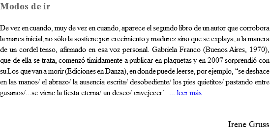 Modos de ir De vez en cuando, muy de vez en cuando, aparece el segundo libro de un autor que corrobora la marca inicial, no sólo la sostiene por crecimiento y madurez sino que se explaya, a la manera de un cordel tenso, afirmado en esa voz personal. Gabriela Franco (Buenos Aires, 1970), que de ella se trata, comenzó tímidamente a publicar en plaquetas y en 2007 sorprendió con su Los que van a morir (Ediciones en Danza), en donde puede leerse, por ejemplo, “se deshace en las manos/ el abrazo/ la ausencia escrita/ desobediente/ los pies quietitos/ pastando entre gusanos/...se viene la fiesta eterna/ un deseo/ envejecer” ... leer más Irene Gruss