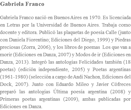 Gabriela Franco Gabriela Franco nació en Buenos Aires en 1970. Es licenciada en Letras por la Universidad de Buenos Aires. Trabaja como docente y editora. Publicó las plaquetas de poesía Calle (junto con Daniela Fiorentino; Ediciones del Diego, 1999) y Piedras preciosas (Zorra, 2006), y los libros de poemas Los que van a morir (Ediciones en Danza, 2007) y Modos de ir (Ediciones en Danza, 2013). Integró las antologías Felicidades también (18 poetas) (edición independiente, 2005) y Poetas argentinas (1961-1980) (selección a cargo de Andi Nachon, Ediciones del Dock, 2007). Junto con Eduardo Mileo y Javier Cófreces preparó las antologías Última poesía argentina (2008) y Primeras poetas argentinas (2009), ambas publicadas por Ediciones en Danza.