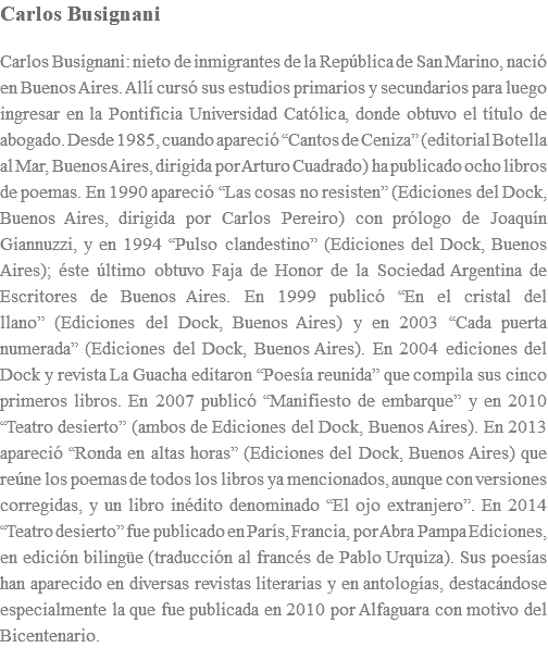 Carlos Busignani Carlos Busignani: nieto de inmigrantes de la RepÃºblica de San Marino, naciÃ³ en Buenos Aires. AllÃ­ cursÃ³ sus estudios primarios y secundarios para luego ingresar en la Pontificia Universidad CatÃ³lica, donde obtuvo el tÃ­tulo de abogado. Desde 1985, cuando apareciÃ³ â€œCantos de Cenizaâ€� (editorial Botella al Mar, Buenos Aires, dirigida por Arturo Cuadrado) ha publicado ocho libros de poemas. En 1990 apareciÃ³ â€œLas cosas no resistenâ€� (Ediciones del Dock, Buenos Aires, dirigida por Carlos Pereiro) con prÃ³logo de JoaquÃ­n Giannuzzi, y en 1994 â€œPulso clandestinoâ€� (Ediciones del Dock, Buenos Aires); Ã©ste Ãºltimo obtuvo Faja de Honor de la Sociedad Argentina de Escritores de Buenos Aires. En 1999 publicÃ³ â€œEn el cristal del llanoâ€� (Ediciones del Dock, Buenos Aires) y en 2003 â€œCada puerta numeradaâ€� (Ediciones del Dock, Buenos Aires). En 2004 ediciones del Dock y revista La Guacha editaron â€œPoesÃ­a reunidaâ€� que compila sus cinco primeros libros. En 2007 publicÃ³ â€œManifiesto de embarqueâ€� y en 2010 â€œTeatro desiertoâ€� (ambos de Ediciones del Dock, Buenos Aires). En 2013 apareciÃ³ â€œRonda en altas horasâ€� (Ediciones del Dock, Buenos Aires) que reÃºne los poemas de todos los libros ya mencionados, aunque con versiones corregidas, y un libro inÃ©dito denominado â€œEl ojo extranjeroâ€�. En 2014 â€œTeatro desiertoâ€� fue publicado en ParÃ­s, Francia, por Abra Pampa Ediciones, en ediciÃ³n bilingÃ¼e (traducciÃ³n al francÃ©s de Pablo Urquiza). Sus poesÃ­as han aparecido en diversas revistas literarias y en antologÃ­as, destacÃ¡ndose especialmente la que fue publicada en 2010 por Alfaguara con motivo del Bicentenario.