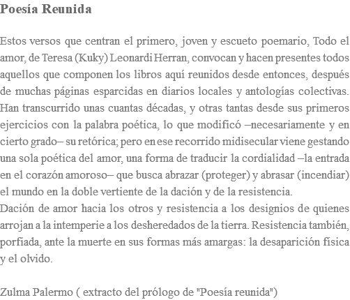 Poesía Reunida Estos versos que centran el primero, joven y escueto poemario, Todo el amor, de Teresa (Kuky) Leonardi Herran, convocan y hacen presentes todos aquellos que componen los libros aquí reunidos desde entonces, después de muchas páginas esparcidas en diarios locales y antologías colectivas. Han transcurrido unas cuantas décadas, y otras tantas desde sus primeros ejercicios con la palabra poética, lo que modificó –necesariamente y en cierto grado– su retórica; pero en ese recorrido midisecular viene gestando una sola poética del amor, una forma de traducir la cordialidad –la entrada en el corazón amoroso– que busca abrazar (proteger) y abrasar (incendiar) el mundo en la doble vertiente de la dación y de la resistencia. Dación de amor hacia los otros y resistencia a los designios de quienes arrojan a la intemperie a los desheredados de la tierra. Resistencia también, porfiada, ante la muerte en sus formas más amargas: la desaparición física y el olvido. Zulma Palermo ( extracto del prólogo de "Poesía reunida")