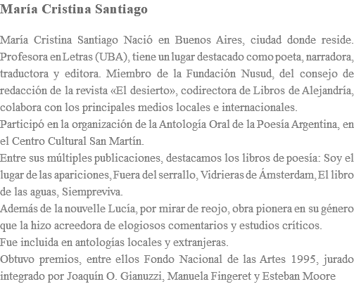 María Cristina Santiago María Cristina Santiago Nació en Buenos Aires, ciudad donde reside. Profesora en Letras (UBA), tiene un lugar destacado como poeta, narradora, traductora y editora. Miembro de la Fundación Nusud, del consejo de redacción de la revista «El desierto», codirectora de Libros de Alejandría, colabora con los principales medios locales e internacionales. Participó en la organización de la Antología Oral de la Poesía Argentina, en el Centro Cultural San Martín. Entre sus múltiples publicaciones, destacamos los libros de poesía: Soy el lugar de las apariciones, Fuera del serrallo, Vidrieras de Ámsterdam, El libro de las aguas, Siempreviva. Además de la nouvelle Lucía, por mirar de reojo, obra pionera en su género que la hizo acreedora de elogiosos comentarios y estudios críticos. Fue incluida en antologías locales y extranjeras. Obtuvo premios, entre ellos Fondo Nacional de las Artes 1995, jurado integrado por Joaquín O. Gianuzzi, Manuela Fingeret y Esteban Moore