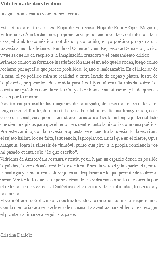 Vidrieras de Ámsterdam Imaginación, desafío y conciencia crítica Estructurado en tres partes -Ropa de Entrecasa, Hoja de Ruta y Opus Magum-, Vidrieras de Ámsterdam nos propone un viaje, un camino: desde el interior de la casa, el ámbito doméstico, cotidiano y conocido, el yo poético programa una travesía a mundos lejanos “Rumbo al Oriente” y un “Regreso de Damasco”, un ida y vuelta que no da respiro a la imaginación creadora y el pensamiento crítico. Primero como una forma de insatisfacción ante el mundo que lo rodea, luego como reclamo por aquello que parece prohibido, lejano o inalcanzable. En el interior de la casa, el yo poético mira su realidad y, entre lavado de copas y platos, lustre de la platería, preparación de comida para los hijos, alterna la mirada sobre las cuestiones prácticas con la reflexión y el análisis de su situación y la de quienes pasan por lo mismo. Nos toman por asalto las imágenes de lo negado, del escritor encerrado y el lenguaje en el límite, de modo tal que cada palabra resulta una transgresión, cada verso una señal, cada poema un indicio. La autora articuló un lenguaje desdoblado que siembra pistas para que el lector encuentre tanto la historia como una poética. Por este camino, con la travesía propuesta, se encuentra la poesía. En la escritura el sujeto hallará lo que falta, la ausencia, la propia voz. Es así que en el cierre, Opus Magnum, logra la síntesis de “inmóvil punto que gira” a la propia conciencia “de mi pasado cuenta solo / lo que escribo”. Vidrieras de Ámsterdam restaura y restituye un lugar, un espacio donde es posible la palabra, la zona donde reside la escritura. Entre la verdad y la apariencia, entre la analogía y la metáfora, este viaje es un desplazamiento que permite descubrir al mirar. Ver tanto lo que se expone detrás de las vidrieras como lo que circula por el exterior, en las veredas. Dialéctica del exterior y de la intimidad, lo cerrado y lo abierto. El yo poético cruzó el umbral y nos trae lo visto y lo oído: sin trampas ni espejismos. Con la memoria de ayer, de hoy y de mañana. La aventura para el lector es recoger el guante y animarse a seguir sus pasos. Cristina Daniele 