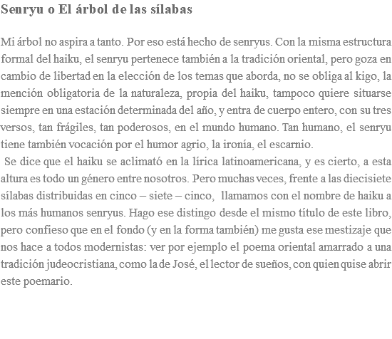 Senryu o El árbol de las sílabas Mi árbol no aspira a tanto. Por eso está hecho de senryus. Con la misma estructura formal del haiku, el senryu pertenece también a la tradición oriental, pero goza en cambio de libertad en la elección de los temas que aborda, no se obliga al kigo, la mención obligatoria de la naturaleza, propia del haiku, tampoco quiere situarse siempre en una estación determinada del año, y entra de cuerpo entero, con su tres versos, tan frágiles, tan poderosos, en el mundo humano. Tan humano, el senryu tiene también vocación por el humor agrio, la ironía, el escarnio. Se dice que el haiku se aclimató en la lírica latinoamericana, y es cierto, a esta altura es todo un género entre nosotros. Pero muchas veces, frente a las diecisiete sílabas distribuidas en cinco – siete – cinco, llamamos con el nombre de haiku a los más humanos senryus. Hago ese distingo desde el mismo título de este libro, pero confieso que en el fondo (y en la forma también) me gusta ese mestizaje que nos hace a todos modernistas: ver por ejemplo el poema oriental amarrado a una tradición judeocristiana, como la de José, el lector de sueños, con quien quise abrir este poemario. 