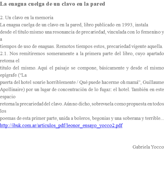 La enagua cuelga de un clavo en la pared 2. Un clavo en la memoria La enagua cuelga de un clavo en la pared, libro publicado en 1993, instala desde el título mismo una resonancia de precariedad, vinculada con lo femenino y a tiempos de uso de enaguas. Remotos tiempos estos, precariedad vigente aquella. 2.1. Nos remitiremos someramente a la primera parte del libro, cuyo apartado retoma el título del mismo. Aquí el paisaje se compone, básicamente y desde el mismo epígrafe (“La puerta del hotel sonríe horriblemente / Qué puede hacerme oh mamá”, Guillaume Apollinaire) por un lugar de concentración de lo fugaz: el hotel. También en este espacio retorna la precariedad del clavo. Aún no dicho, sobrevuela como propuesta en todos los poemas de esta primer parte, unida a boleros, begonias y una soberana y terrible... http://ibuk.com.ar/articulos_pdf/leonor_ensayo_yocco2.pdf Gabriela Yocco 