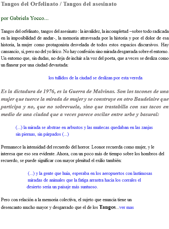 Tangos del Orfelinato / Tangos del asesinato por Gabriela Yocco... Tangos del orfelinato, tangos del asesinato : la invalidez, la incompletud –sobre todo radicada en la imposibilidad de andar-, la memoria atravesada por la historia y por el dolor de esa historia, la mujer como protagonista desvelada de todos estos espacios discursivos. Hay cansancio, sí, pero no del yo lírico. No hay confesión sino mirada desgarrada sobre el entorno. Un entorno que, sin dudas, no deja de incluir a la voz del poeta, que a veces se desliza como un flaneur por una ciudad devastada: los tullidos de la ciudad se deslizan por esta vereda Es la dictadura de 1976, es la Guerra de Malvinas. Son los tacones de una mujer que tuerce la mirada de mujer y se construye en otro Baudelaire que participa y no, que no sobrevuela, sino que trastabilla con sus tacos en medio de una ciudad que a veces parece oscilar entre urbe y basural: (...) la mirada se abstrae en arbustos y las muñecas quedaban en las zanjas sin piernas, sin párpados (...) Permanece la intensidad del recuerdo del horror. Leonor recuerda como mujer, y le interesa que eso sea evidente. Ahora, con un poco más de tiempo sobre los hombros del recuerdo, se puede significar con mayor plenitud el exilio también: (...) y la gente que huía, esperaba en los aeropuertos con lastimosas miradas de animales que la fatiga arrastra hacia los corrales el desierto sería un paisaje más suntuoso. Pero con relación a la memoria colectiva, el sujeto que enuncia tiene un desencanto mucho mayor y desgarrado que el de los Tangos...ver mas 