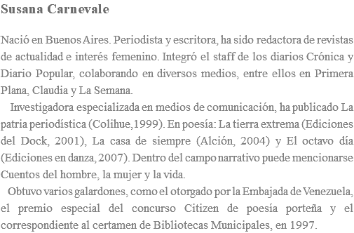 Susana Carnevale Nació en Buenos Aires. Periodista y escritora, ha sido redactora de revistas de actualidad e interés femenino. Integró el staff de los diarios Crónica y Diario Popular, colaborando en diversos medios, entre ellos en Primera Plana, Claudia y La Semana. Investigadora especializada en medios de comunicación, ha publicado La patria periodística (Colihue,1999). En poesía: La tierra extrema (Ediciones del Dock, 2001), La casa de siempre (Alción, 2004) y El octavo día (Ediciones en danza, 2007). Dentro del campo narrativo puede mencionarse Cuentos del hombre, la mujer y la vida. Obtuvo varios galardones, como el otorgado por la Embajada de Venezuela, el premio especial del concurso Citizen de poesía porteña y el correspondiente al certamen de Bibliotecas Municipales, en 1997.