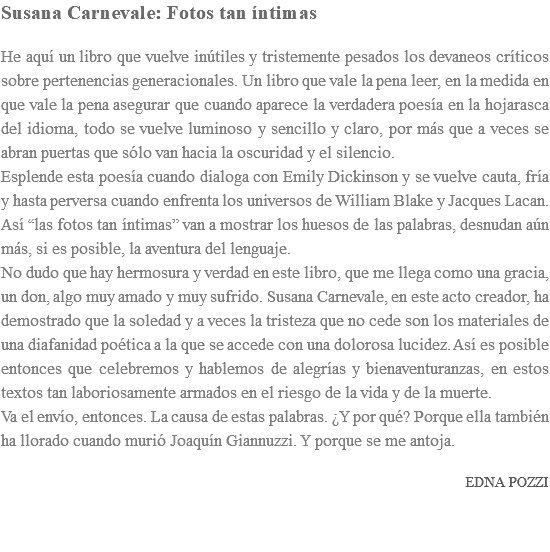 Susana Carnevale: Fotos tan íntimas He aquí un libro que vuelve inútiles y tristemente pesados los devaneos críticos sobre pertenencias generacionales. Un libro que vale la pena leer, en la medida en que vale la pena asegurar que cuando aparece la verdadera poesía en la hojarasca del idioma, todo se vuelve luminoso y sencillo y claro, por más que a veces se abran puertas que sólo van hacia la oscuridad y el silencio. Esplende esta poesía cuando dialoga con Emily Dickinson y se vuelve cauta, fría y hasta perversa cuando enfrenta los universos de William Blake y Jacques Lacan. Así “las fotos tan íntimas” van a mostrar los huesos de las palabras, desnudan aún más, si es posible, la aventura del lenguaje. No dudo que hay hermosura y verdad en este libro, que me llega como una gracia, un don, algo muy amado y muy sufrido. Susana Carnevale, en este acto creador, ha demostrado que la soledad y a veces la tristeza que no cede son los materiales de una diafanidad poética a la que se accede con una dolorosa lucidez. Así es posible entonces que celebremos y hablemos de alegrías y bienaventuranzas, en estos textos tan laboriosamente armados en el riesgo de la vida y de la muerte. Va el envío, entonces. La causa de estas palabras. ¿Y por qué? Porque ella también ha llorado cuando murió Joaquín Giannuzzi. Y porque se me antoja. EDNA POZZI 