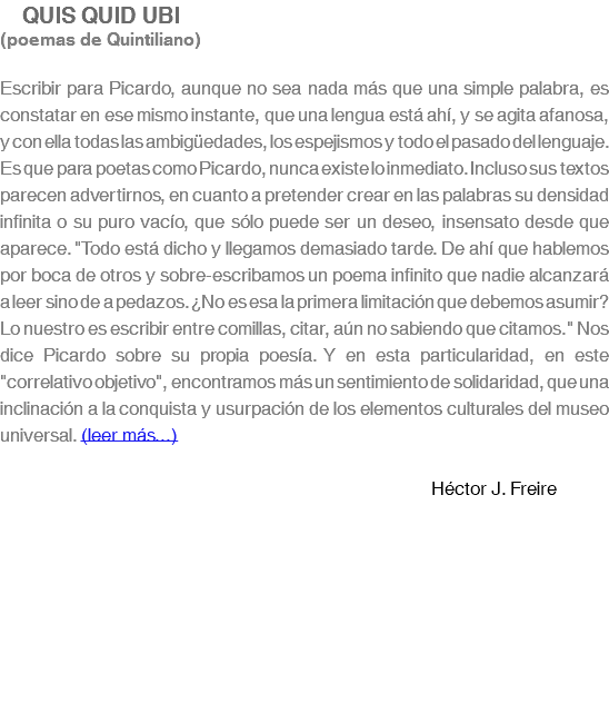  QUIS QUID UBI (poemas de Quintiliano) Escribir para Picardo, aunque no sea nada más que una simple palabra, es constatar en ese mismo instante, que una lengua está ahí, y se agita afanosa, y con ella todas las ambigüedades, los espejismos y todo el pasado del lenguaje. Es que para poetas como Picardo, nunca existe lo inmediato. Incluso sus textos parecen advertirnos, en cuanto a pretender crear en las palabras su densidad infinita o su puro vacío, que sólo puede ser un deseo, insensato desde que aparece. "Todo está dicho y llegamos demasiado tarde. De ahí que hablemos por boca de otros y sobre-escribamos un poema infinito que nadie alcanzará a leer sino de a pedazos. ¿No es esa la primera limitación que debemos asumir? Lo nuestro es escribir entre comillas, citar, aún no sabiendo que citamos." Nos dice Picardo sobre su propia poesía. Y en esta particularidad, en este "correlativo objetivo", encontramos más un sentimiento de solidaridad, que una inclinación a la conquista y usurpación de los elementos culturales del museo universal. (leer más...) Héctor J. Freire