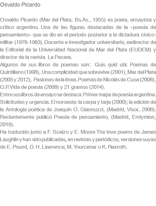 Osvaldo Picardo Osvaldo Picardo (Mar del Plata, Bs.As., 1955) es poeta, ensayista y crítico argentino. Una de las figuras destacadas de la «poesía de pensamiento» que se dio en el período posterior a la dictadura cívico-militar (1976-1983). Docente e investigador universitario, exdirector de la Editorial de la Universidad Nacional de Mar del Plata (EUDEM) y director de la revista La Pecera. Algunos de sus libros de poemas son: Quis quid ubi: Poemas de Quintiliano (1998), Una complicidad que sobrevive (2001), Mar del Plata (2005 y 2012), Pasiones de la línea. Poemas de Nicolás de Cusa (2008), O.P.Vida de poesía (2008) y 21 gramos (2014). Entre sus libros de ensayo se destaca: Primer mapa de poesía argentina. Solicitudes y urgencia. El noroeste: la carpa y tarja (2000); la edición de la Antología poética de Joaquín O. Giannuzzi, (Madrid, Visor, 2006). Recientemente publicó Poesía de pensamiento, (Madrid, Endymion, 2016). Ha traducido junto a F. Scelzo y E. Moore The love poems de James Laughlin y han sido publicadas, en revistas y periódicos, versiones suyas de E. Pound, D. H. Lawrence, M. Yourcenar o K. Rexroth. 