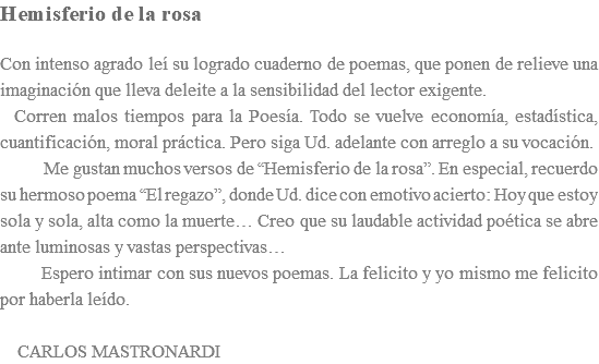 Hemisferio de la rosa Con intenso agrado leí su logrado cuaderno de poemas, que ponen de relieve una imaginación que lleva deleite a la sensibilidad del lector exigente. Corren malos tiempos para la Poesía. Todo se vuelve economía, estadística, cuantificación, moral práctica. Pero siga Ud. adelante con arreglo a su vocación. Me gustan muchos versos de “Hemisferio de la rosa”. En especial, recuerdo su hermoso poema “El regazo”, donde Ud. dice con emotivo acierto: Hoy que estoy sola y sola, alta como la muerte… Creo que su laudable actividad poética se abre ante luminosas y vastas perspectivas… Espero intimar con sus nuevos poemas. La felicito y yo mismo me felicito por haberla leído. CARLOS MASTRONARDI