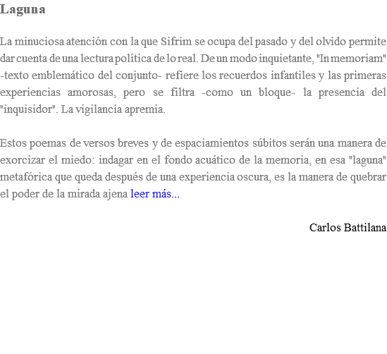 Laguna La minuciosa atención con la que Sifrim se ocupa del pasado y del olvido permite dar cuenta de una lectura política de lo real. De un modo inquietante, "In memoriam" -texto emblemático del conjunto- refiere los recuerdos infantiles y las primeras experiencias amorosas, pero se filtra -como un bloque- la presencia del "inquisidor". La vigilancia apremia. Estos poemas de versos breves y de espaciamientos súbitos serán una manera de exorcizar el miedo: indagar en el fondo acuático de la memoria, en esa "laguna" metafórica que queda después de una experiencia oscura, es la manera de quebrar el poder de la mirada ajena leer más... Carlos Battilana 