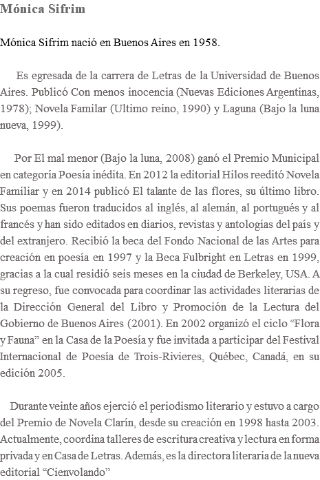 Mónica Sifrim Mónica Sifrim nació en Buenos Aires en 1958. Es egresada de la carrera de Letras de la Universidad de Buenos Aires. Publicó Con menos inocencia (Nuevas Ediciones Argentinas, 1978); Novela Familar (Ultimo reino, 1990) y Laguna (Bajo la luna nueva, 1999). Por El mal menor (Bajo la luna, 2008) ganó el Premio Municipal en categoría Poesía inédita. En 2012 la editorial Hilos reeditó Novela Familiar y en 2014 publicó El talante de las flores, su último libro. Sus poemas fueron traducidos al inglés, al alemán, al portugués y al francés y han sido editados en diarios, revistas y antologías del país y del extranjero. Recibió la beca del Fondo Nacional de las Artes para creación en poesía en 1997 y la Beca Fulbright en Letras en 1999, gracias a la cual residió seis meses en la ciudad de Berkeley, USA. A su regreso, fue convocada para coordinar las actividades literarias de la Dirección General del Libro y Promoción de la Lectura del Gobierno de Buenos Aires (2001). En 2002 organizó el ciclo “Flora y Fauna” en la Casa de la Poesía y fue invitada a participar del Festival Internacional de Poesía de Trois-Rivieres, Québec, Canadá, en su edición 2005. Durante veinte años ejerció el periodismo literario y estuvo a cargo del Premio de Novela Clarín, desde su creación en 1998 hasta 2003. Actualmente, coordina talleres de escritura creativa y lectura en forma privada y en Casa de Letras. Además, es la directora literaria de la nueva editorial “Cienvolando”