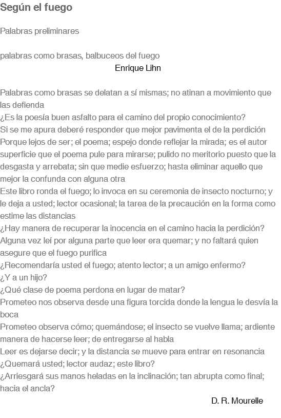 Según el fuego Palabras preliminares palabras como brasas, balbuceos del fuego Enrique Lihn Palabras como brasas se delatan a sí mismas; no atinan a movimiento que las defienda ¿Es la poesía buen asfalto para el camino del propio conocimiento? Si se me apura deberé responder que mejor pavimenta el de la perdición Porque lejos de ser; el poema; espejo donde reflejar la mirada; es el autor superficie que el poema pule para mirarse; pulido no meritorio puesto que la desgasta y arrebata; sin que medie esfuerzo; hasta eliminar aquello que mejor la confunda con alguna otra Este libro ronda el fuego; lo invoca en su ceremonia de insecto nocturno; y le deja a usted; lector ocasional; la tarea de la precaución en la forma como estime las distancias ¿Hay manera de recuperar la inocencia en el camino hacia la perdición? Alguna vez leí por alguna parte que leer era quemar; y no faltará quien asegure que el fuego purifica ¿Recomendaría usted el fuego; atento lector; a un amigo enfermo? ¿Y a un hijo? ¿Qué clase de poema perdona en lugar de matar? Prometeo nos observa desde una figura torcida donde la lengua le desvía la boca Prometeo observa cómo; quemándose; el insecto se vuelve llama; ardiente manera de hacerse leer; de entregarse al habla Leer es dejarse decir; y la distancia se mueve para entrar en resonancia ¿Quemará usted; lector audaz; este libro? ¿Arriesgará sus manos heladas en la inclinación; tan abrupta como final; hacia el ancla? D. R. Mourelle 