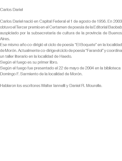  Carlos Dariel Carlos Dariel nació en Capital Federal el 1 de agosto de 1956. En 2003 obtuvo el Tercer premio en el Certamen de poesía de la Editorial Baobab auspiciado por la subsecretaría de cultura de la provincia de Buenos Aires. Ese mismo año co-dirigió el ciclo de poesía “El Boquete” en la localidad de Morón. Actualmente co-dirige el ciclo de poesía “Farandol” y coordina un taller literario en la localidad de Haedo. Según el fuego es su primer libro. Según el fuego fue presentado el 22 de mayo de 2004 en la biblioteca Domingo F. Sarmiento de la localidad de Morón. Hablaron los escritores Walter Iannelli y Daniel R. Mourelle. 