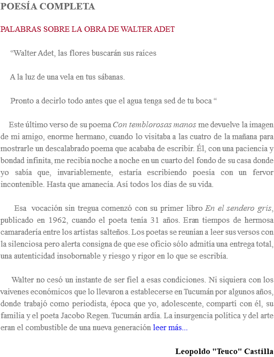 POESÍA COMPLETA PALABRAS SOBRE LA OBRA DE WALTER ADET “Walter Adet, las flores buscarán sus raíces A la luz de una vela en tus sábanas. Pronto a decirlo todo antes que el agua tenga sed de tu boca “ Este último verso de su poema Con temblorosas manos me devuelve la imagen de mi amigo, enorme hermano, cuando lo visitaba a las cuatro de la mañana para mostrarle un descalabrado poema que acababa de escribir. Él, con una paciencia y bondad infinita, me recibía noche a noche en un cuarto del fondo de su casa donde yo sabía que, invariablemente, estaría escribiendo poesía con un fervor incontenible. Hasta que amanecía. Así todos los días de su vida. Esa vocación sin tregua comenzó con su primer libro En el sendero gris, publicado en 1962, cuando el poeta tenía 31 años. Eran tiempos de hermosa camaradería entre los artistas salteños. Los poetas se reunían a leer sus versos con la silenciosa pero alerta consigna de que ese oficio sólo admitía una entrega total, una autenticidad insobornable y riesgo y rigor en lo que se escribía. Walter no cesó un instante de ser fiel a esas condiciones. Ni siquiera con los vaivenes económicos que lo llevaron a establecerse en Tucumán por algunos años, donde trabajó como periodista, época que yo, adolescente, compartí con él, su familia y el poeta Jacobo Regen. Tucumán ardía. La insurgencia política y del arte eran el combustible de una nueva generación leer más... Leopoldo "Teuco" Castilla