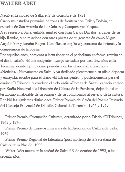 WALTER ADET Nació en la ciudad de Salta, el 3 de diciembre de 1931. Cursó sus estudios primarios en zonas de frontera con Chile y Bolivia, en escuelas de San Antonio de los Cobres y Campamento Vespucio.  A su regreso a Salta, entabla amistad con Juan Carlos Dávalos, a través de su hijo Ramiro, y se relaciona con otros poetas de su generación como Miguel Angel Pérez y Jacobo Regen. Con ellos se amplía el panorama de lecturas y la comprensión de la poesía. Por aquellos años, comienza a incursionar en el periodismo en forma gratuita en el diario salteño «El Intransigente». Luego se radica por casi diez años en la Tucumán, donde ejerce como periodista de los diarios: «La Gaceta» y «Noticias». Nuevamente en Salta, y ya dedicado plenamente a su oficio depoeta y ensayista, escribe para el diario «El Intransigente», y posteriormente para el diario: «El Tribuno», y conduce el ciclo radial «Poetas de Salta», espacio cedido por Radio Nacional a la Dirección de Cultura de la Provincia, dejando así un testimonio invalorable de su pasión y de su compromiso al servicio de la cultura. Recibió las siguientes distinciones: Primer Premio del Salón del Poema Ilustrado del Consejo Provincial de Difusión Cultural de Tucumán, 1965 y 1979. Primer Premio «Promoción Cultural», organizado por el Diario «El Tribuno», 1969 y 1970. Primer Premio de Ensayos Literarios de la Dirección de Cultura de Salta, 1969. Primer Premio Regional de Literatura (post mortem) de la Secretaría de Cultura de la Nación, 1993. Walter Adet muere en la ciudad de Salta el 9 de octubre de 1992, a los sesenta años