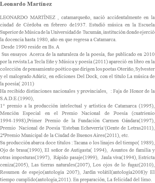 Leonardo Martínez LEONARDO MARTÍNEZ , catamarqueño, nació accidentalmente en la ciudad de Córdoba en febrero de1937. Estudió música en la Escuela Superior de Música de la Universidad de Tucumán, institución donde ejerció la docencia hasta 1980, año en que regresa a Catamarca. Desde 1990 reside en Bs. A Sus ensayos Acerca de la naturaleza de la poesía, fue publicado en 2010 por la revista La Tecla Eñe y Música y poesía (2011) apareció en libro en la colección de pensamiento poético que dirigen los poetas Oteriño, Sylvester y el malogrado Adúriz, en ediciones Del Dock, con el título La música de la poesía( 2011) Ha recibido distinciones nacionales y provinciales, : Faja de Honor de la S.A.D.E.(1990), 1° premio a la producción intelectual y artística de Catamarca (1995), Mención Especial en el Premio Nacional de Poesía (cuatrienio 1994-1998),Primer Premio de la Fundación Carmen Gándara(1997), Premio Nacional de Poesía ‘Esteban Echeverría’(Gente de Letras2011), 2ªPremio Municipal de la Ciudad de Buenos Aires(2011), etc. Su producción abarca doce títulos : Tacana o los linajes del tiempo( 1989), Ojo de brasa(1990), El señor de Autigasta( 1994), Asuntos de familia y otras imposturas(1997), Rápido pasaje(1999), Jaula viva(1994), Estricta ceniza(2005), Las tierras naturales(2007), Los ojos de lo fugaz(2010), Resumen de espejo(antología 2007), Jardín volátil(antología2008)y El tiempo cumplido(antología,2011). En preparación, La felicidad del limo.