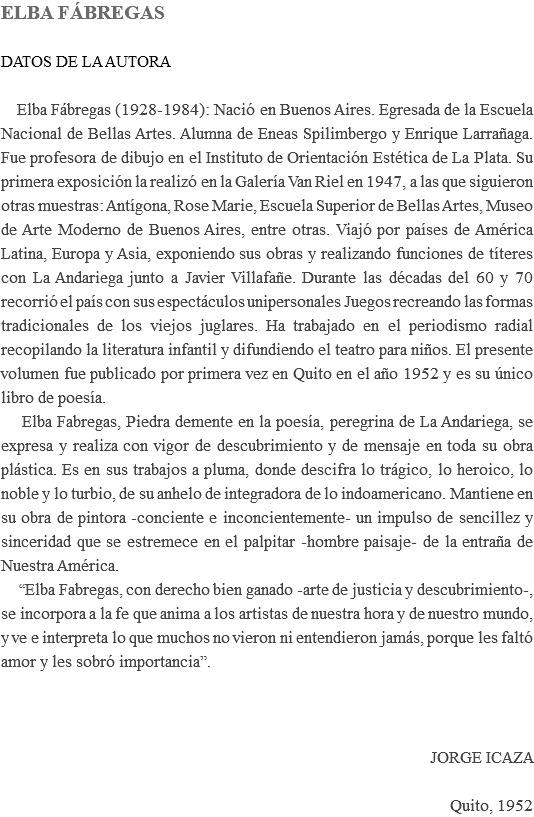 ELBA FÁBREGAS DATOS DE LA AUTORA Elba Fábregas (1928-1984): Nació en Buenos Aires. Egresada de la Escuela Nacional de Bellas Artes. Alumna de Eneas Spilimbergo y Enrique Larrañaga. Fue profesora de dibujo en el Instituto de Orientación Estética de La Plata. Su primera exposición la realizó en la Galería Van Riel en 1947, a las que siguieron otras muestras: Antígona, Rose Marie, Escuela Superior de Bellas Artes, Museo de Arte Moderno de Buenos Aires, entre otras. Viajó por países de América Latina, Europa y Asia, exponiendo sus obras y realizando funciones de títeres con La Andariega junto a Javier Villafañe. Durante las décadas del 60 y 70 recorrió el país con sus espectáculos unipersonales Juegos recreando las formas tradicionales de los viejos juglares. Ha trabajado en el periodismo radial recopilando la literatura infantil y difundiendo el teatro para niños. El presente volumen fue publicado por primera vez en Quito en el año 1952 y es su único libro de poesía. Elba Fabregas, Piedra demente en la poesía, peregrina de La Andariega, se expresa y realiza con vigor de descubrimiento y de mensaje en toda su obra plástica. Es en sus trabajos a pluma, donde descifra lo trágico, lo heroico, lo noble y lo turbio, de su anhelo de integradora de lo indoamericano. Mantiene en su obra de pintora -conciente e inconcientemente- un impulso de sencillez y sinceridad que se estremece en el palpitar -hombre paisaje- de la entraña de Nuestra América. “Elba Fabregas, con derecho bien ganado -arte de justicia y descubrimiento-, se incorpora a la fe que anima a los artistas de nuestra hora y de nuestro mundo, y ve e interpreta lo que muchos no vieron ni entendieron jamás, porque les faltó amor y les sobró importancia”. JORGE ICAZA Quito, 1952