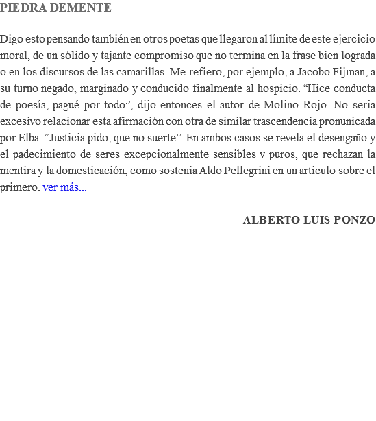 PIEDRA DEMENTE Digo esto pensando también en otros poetas que llegaron al límite de este ejercicio moral, de un sólido y tajante compromiso que no termina en la frase bien lograda o en los discursos de las camarillas. Me refiero, por ejemplo, a Jacobo Fijman, a su turno negado, marginado y conducido finalmente al hospicio. “Hice conducta de poesía, pagué por todo”, dijo entonces el autor de Molino Rojo. No sería excesivo relacionar esta afirmación con otra de similar trascendencia pronunicada por Elba: “Justicia pido, que no suerte”. En ambos casos se revela el desengaño y el padecimiento de seres excepcionalmente sensibles y puros, que rechazan la mentira y la domesticación, como sostenia Aldo Pellegrini en un articulo sobre el primero. ver más... Alberto Luis Ponzo