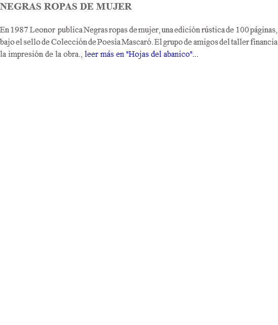NEGRAS ROPAS DE MUJER En 1987 Leonor publica Negras ropas de mujer, una edición rústica de 100 páginas, bajo el sello de Colección de Poesía Mascaró. El grupo de amigos del taller financia la impresión de la obra., leer más en "Hojas del abanico"... 