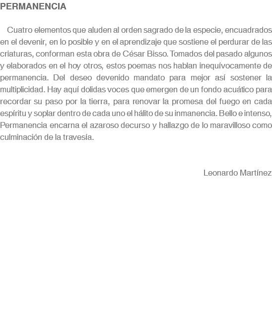 PERMANENCIA Cuatro elementos que aluden al orden sagrado de la especie, encuadrados en el devenir, en lo posible y en el aprendizaje que sostiene el perdurar de las criaturas, conforman esta obra de César Bisso. Tomados del pasado algunos y elaborados en el hoy otros, estos poemas nos hablan inequívocamente de permanencia. Del deseo devenido mandato para mejor así sostener la multiplicidad. Hay aquí dolidas voces que emergen de un fondo acuático para recordar su paso por la tierra, para renovar la promesa del fuego en cada espíritu y soplar dentro de cada uno el hálito de su inmanencia. Bello e intenso, Permanencia encarna el azaroso decurso y hallazgo de lo maravilloso como culminación de la travesía. Leonardo Martínez