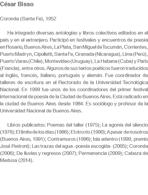 César Bisso Coronda (Santa Fe), 1952 Ha integrado diversas antologías y libros colectivos editados en el país y en el extranjero. Participó en festivales y encuentros de poesía en Rosario, Buenos Aires, La Plata, San Miguel de Tucumán, Corrientes, Puerto Madryn, Cipolletti, Santa Fe, Granada (Nicaragua), Lima (Perú), Puerto Varas (Chile), Montevideo (Uruguay), La Habana (Cuba) y Paris (Francia), entre otros. Algunos de sus textos poéticos fueron traducidos al inglés, francés, italiano, portugués y alemán. Fue coordinador de talleres de escritura en el Rectorado de la Universidad Tecnológica Nacional. En 1999 fue unos de los coordinadores del primer festival internacional de poesía de la Ciudad de Buenos Aires. Está radicado en la ciudad de Buenos Aires desde 1984. Es sociólogo y profesor de la Universidad Nacional de Buenos Aires. Libros publicados: Poemas del taller (1975); La agonía del silencio (1976); El límite de los días (1986); El otro río (1990); A pesar de nosotros (Buenos Aires, 1991); Contramuros (1996); Isla adentro (1999, premio José Pedroni); Las trazas del agua -poesía escogida- (2005); Coronda (2006); De lluvias y regresos (2007); Permanencia (2009); Cabeza de Medusa (2014).