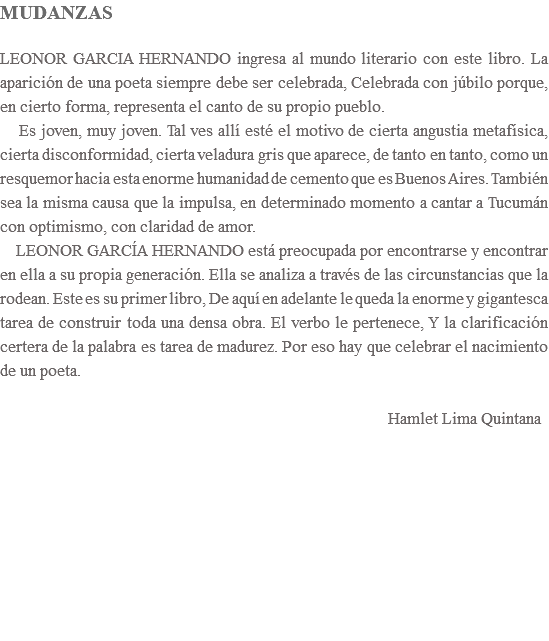 MUDANZAS LEONOR GARCIA HERNANDO ingresa al mundo literario con este libro. La aparición de una poeta siempre debe ser celebrada, Celebrada con júbilo porque, en cierto forma, representa el canto de su propio pueblo. Es joven, muy joven. Tal ves allí esté el motivo de cierta angustia metafísica, cierta disconformidad, cierta veladura gris que aparece, de tanto en tanto, como un resquemor hacia esta enorme humanidad de cemento que es Buenos Aires. También sea la misma causa que la impulsa, en determinado momento a cantar a Tucumán con optimismo, con claridad de amor. LEONOR GARCÍA HERNANDO está preocupada por encontrarse y encontrar en ella a su propia generación. Ella se analiza a través de las circunstancias que la rodean. Este es su primer libro, De aquí en adelante le queda la enorme y gigantesca tarea de construir toda una densa obra. El verbo le pertenece, Y la clarificación certera de la palabra es tarea de madurez. Por eso hay que celebrar el nacimiento de un poeta.   Hamlet Lima Quintana 