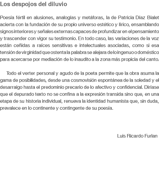 Los despojos del diluvio Poesía fértil en alusiones, analogías y metáforas, la de Patricia Díaz Bialet acierta con la fundación de su propio universo estético y lírico, ensamblando signos interiores y señales externas capaces de profundizar en el pensamiento y trascender con vigor su testimonio. En todo caso, las variaciones de la voz están ceñidas a raíces sensitivas e intelectuales asociadas, como si esa tensión de virginidad que ostenta la palabra se alejara de lo ingenuo o doméstico para acercarse por mediación de lo inaudito a la zona más propicia del canto. Todo el verter personal y agudo de la poeta permite que la obra asuma la gama de posibilidades, desde una cosmovisión espontánea de la soledad y el desarraigo hasta el predominio precario de lo afectivo y confidencial. Diríase que el depurado texto no se confina a la expresión transida sino que, en una etapa de su historia individual, renueva la identidad humanista que, sin duda, prevalece en lo continente y contingente de su poesía. Luis Ricardo Furlan