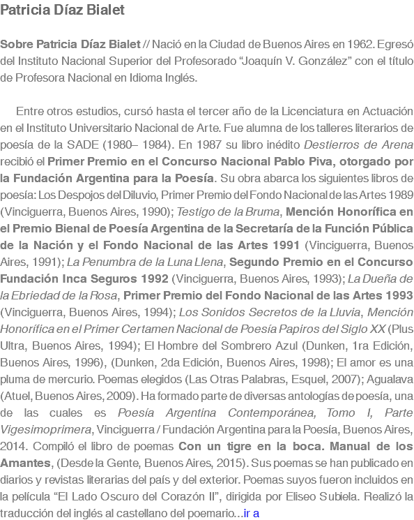 Patricia Díaz Bialet Sobre Patricia Díaz Bialet // Nació en la Ciudad de Buenos Aires en 1962. Egresó del Instituto Nacional Superior del Profesorado “Joaquín V. González” con el título de Profesora Nacional en Idioma Inglés. Entre otros estudios, cursó hasta el tercer año de la Licenciatura en Actuación en el Instituto Universitario Nacional de Arte. Fue alumna de los talleres literarios de poesía de la SADE (1980– 1984). En 1987 su libro inédito Destierros de Arena recibió el Primer Premio en el Concurso Nacional Pablo Piva, otorgado por la Fundación Argentina para la Poesía. Su obra abarca los siguientes libros de poesía: Los Despojos del Diluvio, Primer Premio del Fondo Nacional de las Artes 1989 (Vinciguerra, Buenos Aires, 1990); Testigo de la Bruma, Mención Honorífica en el Premio Bienal de Poesía Argentina de la Secretaría de la Función Pública de la Nación y el Fondo Nacional de las Artes 1991 (Vinciguerra, Buenos Aires, 1991); La Penumbra de la Luna Llena, Segundo Premio en el Concurso Fundación Inca Seguros 1992 (Vinciguerra, Buenos Aires, 1993); La Dueña de la Ebriedad de la Rosa, Primer Premio del Fondo Nacional de las Artes 1993 (Vinciguerra, Buenos Aires, 1994); Los Sonidos Secretos de la Lluvia, Mención Honorífica en el Primer Certamen Nacional de Poesía Papiros del Siglo XX (Plus Ultra, Buenos Aires, 1994); El Hombre del Sombrero Azul (Dunken, 1ra Edición, Buenos Aires, 1996), (Dunken, 2da Edición, Buenos Aires, 1998); El amor es una pluma de mercurio. Poemas elegidos (Las Otras Palabras, Esquel, 2007); Agualava (Atuel, Buenos Aires, 2009). Ha formado parte de diversas antologías de poesía, una de las cuales es Poesía Argentina Contemporánea, Tomo I, Parte Vigesimoprimera, Vinciguerra / Fundación Argentina para la Poesía, Buenos Aires, 2014. Compiló el libro de poemas Con un tigre en la boca. Manual de los Amantes, (Desde la Gente, Buenos Aires, 2015). Sus poemas se han publicado en diarios y revistas literarias del país y del exterior. Poemas suyos fueron incluidos en la película “El Lado Oscuro del Corazón II”, dirigida por Eliseo Subiela. Realizó la traducción del inglés al castellano del poemario...ir a